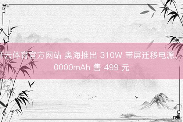 开云体育官方网站 奥海推出 310W 带屏迁移电源，20000mAh 售 499 元