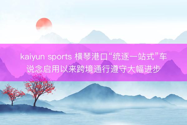 kaiyun sports 横琴港口“统逐一站式”车说念启用以来跨境通行遵守大幅进步