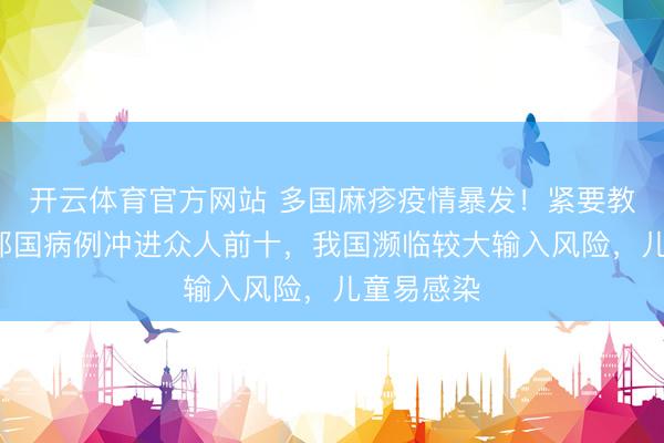开云体育官方网站 多国麻疹疫情暴发！紧要教唆：6个邻国病例冲进众人前十，我国濒临较大输入风险，儿童易感染