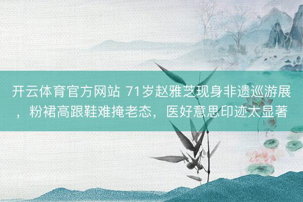 开云体育官方网站 71岁赵雅芝现身非遗巡游展，粉裙高跟鞋难掩老态，医好意思印迹太显著