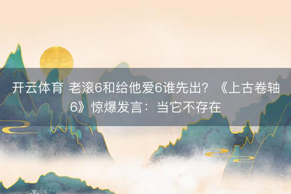 开云体育 老滚6和给他爱6谁先出？《上古卷轴6》惊爆发言：当它不存在