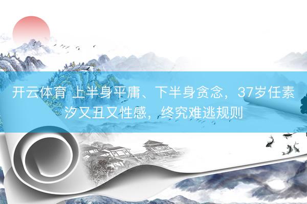 开云体育 上半身平庸、下半身贪念，37岁任素汐又丑又性感，终究难逃规则