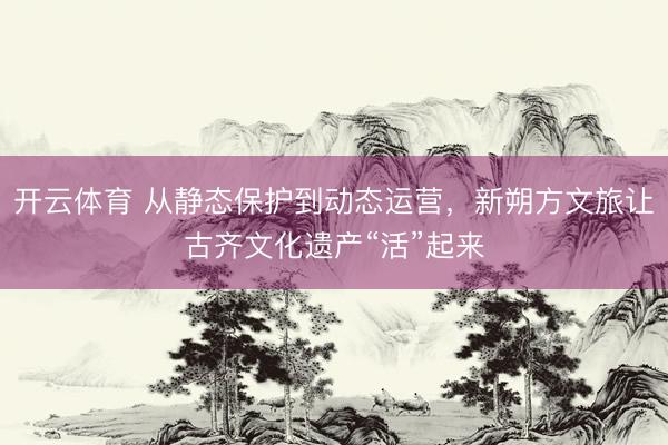 开云体育 从静态保护到动态运营，新朔方文旅让古齐文化遗产“活”起来