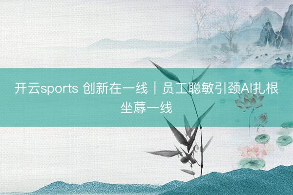 开云sports 创新在一线｜员工聪敏引颈AI扎根坐蓐一线