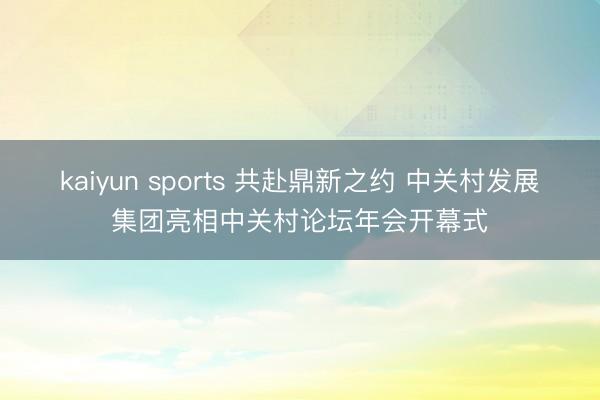 kaiyun sports 共赴鼎新之约 中关村发展集团亮相中关村论坛年会开幕式
