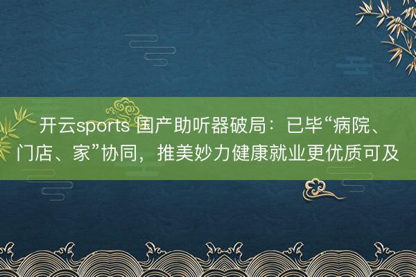开云sports 国产助听器破局：已毕“病院、门店、家”协同，推美妙力健康就业更优质可及