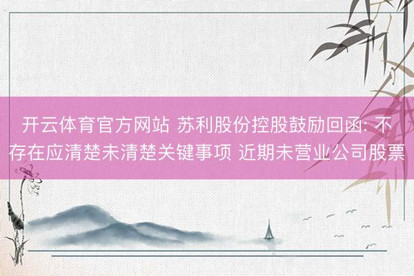 开云体育官方网站 苏利股份控股鼓励回函: 不存在应清楚未清楚关键事项 近期未营业公司股票