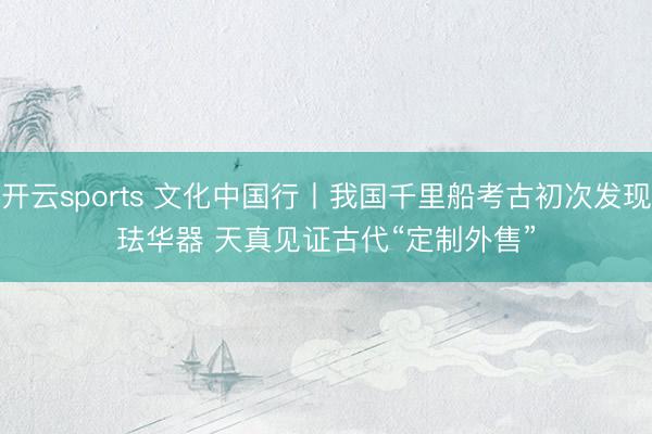 开云sports 文化中国行丨我国千里船考古初次发现珐华器 天真见证古代“定制外售”