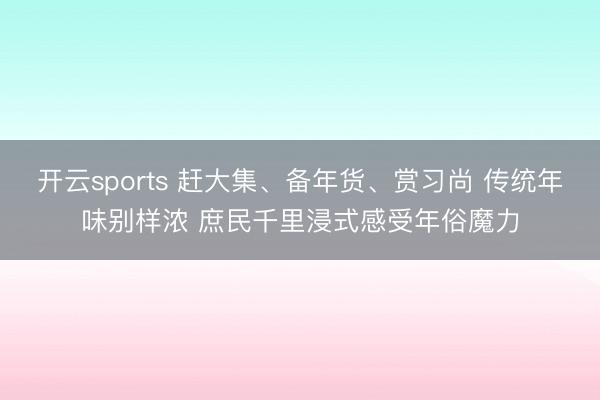 开云sports 赶大集、备年货、赏习尚 传统年味别样浓 庶民千里浸式感受年俗魔力