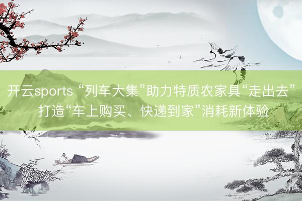 开云sports “列车大集”助力特质农家具“走出去” 打造“车上购买、快递到家”消耗新体验