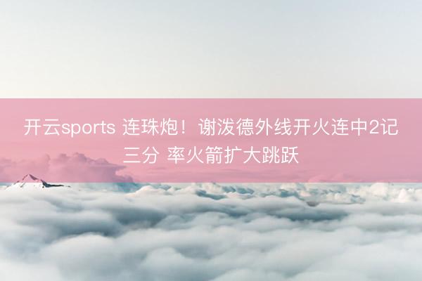开云sports 连珠炮！谢泼德外线开火连中2记三分 率火箭扩大跳跃