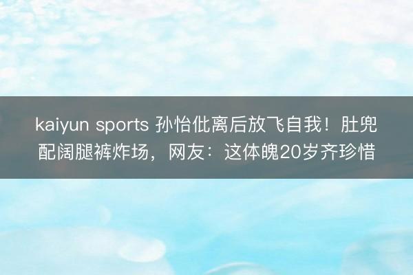 kaiyun sports 孙怡仳离后放飞自我！肚兜配阔腿裤炸场，网友：这体魄20岁齐珍惜