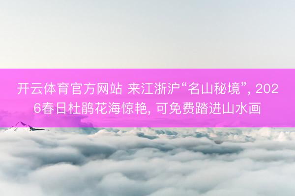 开云体育官方网站 来江浙沪“名山秘境”, 2026春日杜鹃花海惊艳, 可免费踏进山水画