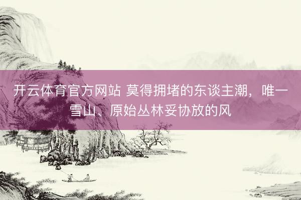开云体育官方网站 莫得拥堵的东谈主潮，唯一雪山、原始丛林妥协放的风
