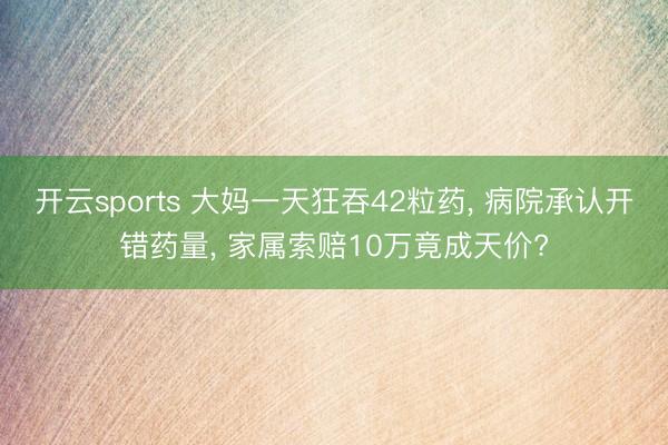 开云sports 大妈一天狂吞42粒药, 病院承认开错药量, 家属索赔10万竟成天价?