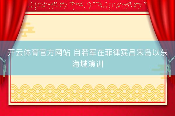 开云体育官方网站 自若军在菲律宾吕宋岛以东海域演训