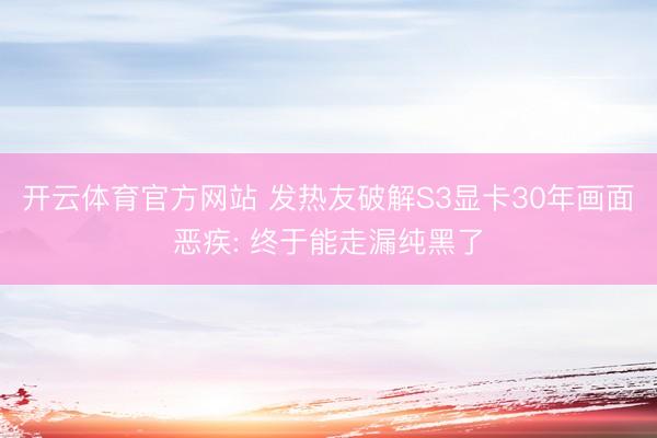 开云体育官方网站 发热友破解S3显卡30年画面恶疾: 终于能走漏纯黑了